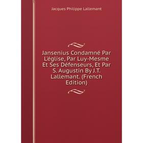 

Книга Jansenius Condamné Par L'église, Par Luy-Mesme Et Ses Défenseurs, Et Par S. Augustin By J.T. Lallemant. (French Edition). Jacques Philippe Lalle