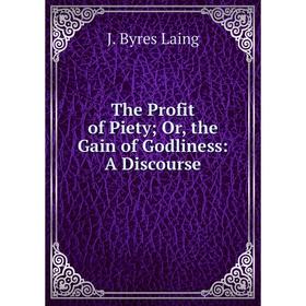 

Книга The Profit of Piety; Or, the Gain of Godliness: A Discourse. J. Byres Laing