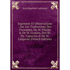 

Книга Jugement Et Observations. Sur Les Traductions Des Pseaumes, De M. Pluche De M. Gratien, Des Rr. Pp. Capucins De M. Laugeois