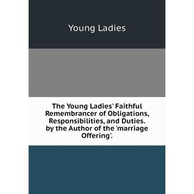 

Книга The Young Ladies' Faithful Remembrancer of Obligations, Responsibilities, and Duties. by the Author of the 'marriage Offering'. Young Ladies