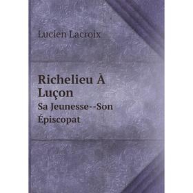 

Книга Richelieu À Luçon Sa Jeunesse--Son Épiscopat. Lucien Lacroix