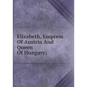 

Книга Elizabeth, Empress Of Austria And Queen Of Hungary