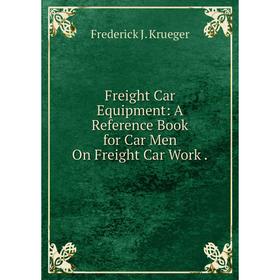 

Книга Freight Car Equipment: A Reference Book for Car Men On Freight Car Work . Frederick J. Krueger