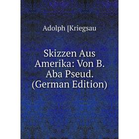 

Книга Skizzen Aus Amerika: Von B. Aba Pseud. (German Edition). Adolph [Kriegsau