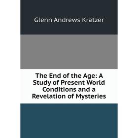 

Книга The End of the Age: A Study of Present World Conditions and a Revelation of Mysteries. Glenn Andrews Kratzer