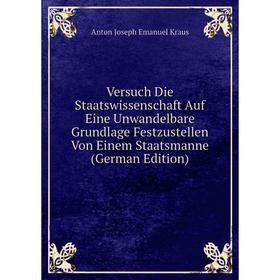 

Книга Versuch Die Staatswissenschaft Auf Eine Unwandelbare Grundlage Festzustellen Von Einem Staatsmanne (German Edition). Anton Joseph Emanuel Kraus