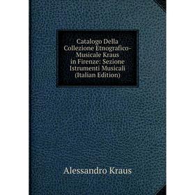 

Книга Catalogo Della Collezione Etnografico-Musicale Kraus in Firenze: Sezione Istrumenti Musicali (Italian Edition). Alessandro Kraus