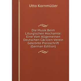 

Книга Die Musik Beim Liturgischen Hochamte: Eine Vom Allgemeinen Deutschen Cäcilien-Verein Gekrönte Preisschrift (German Edition). Utto Kornmüller