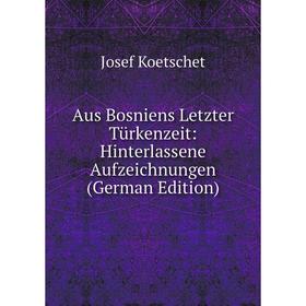 

Книга Aus Bosniens Letzter Türkenzeit: Hinterlassene Aufzeichnungen (German Edition). Josef Koetschet