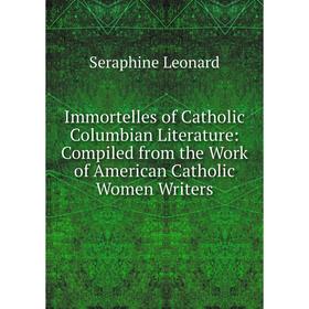 

Книга Immortelles of Catholic Columbian Literature: Compiled from the Work of American Catholic Women Writers. Seraphine Leonard