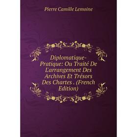

Книга Diplomatique-Pratique: Ou Traité De L'arrangement Des Archives Et Trésors Des Chartes . (French Edition). Pierre Camille Lemoine