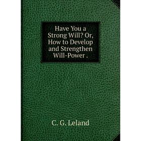 

Книга Have You a Strong Will Or, How to Develop and Strengthen Will-Power . C. G. Leland