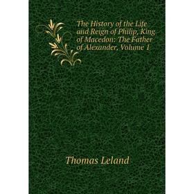 

Книга The History of the Life and Reign of Philip, King of Macedon: The Father of Alexander, Volume 1. Thomas Leland