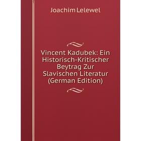 

Книга Vincent Kadubek: Ein Historisch-Kritischer Beytrag Zur Slavischen Literatur (German Edition). Joachim Lelewel