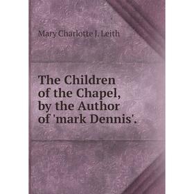 

Книга The Children of the Chapel, by the Author of 'mark Dennis'. Mary Charlotte J. Leith