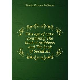 

Книга This age of ours: containing The book of problems and The book of Socialism. Charles Hermann Leibbrand