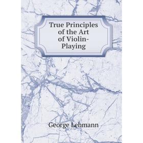 

Книга True Principles of the Art of Violin-Playing. George Lehmann