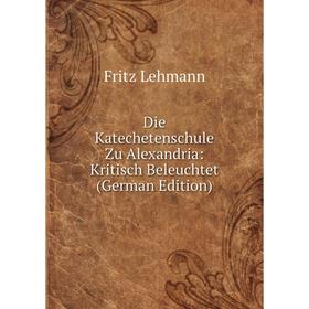 

Книга Die Katechetenschule Zu Alexandria: Kritisch Beleuchtet (German Edition). Fritz Lehmann