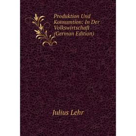 

Книга Produktion Und Konsumtion: In Der Volkswirtschaft (German Edition). Julius Lehr