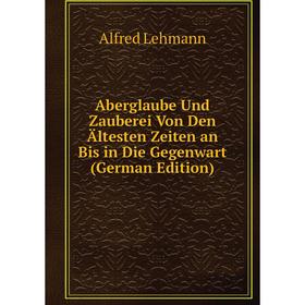 

Книга Aberglaube Und Zauberei Von Den Ältesten Zeiten an Bis in Die Gegenwart (German Edition). Alfred Lehmann