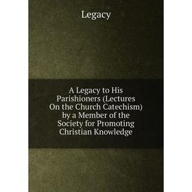 

Книга A Legacy to His Parishioners (Lectures On the Church Catechism) by a Member of the Society for Promoting Christian Knowledge. Legacy