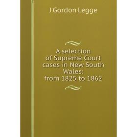 

Книга A selection of Supreme Court cases in New South Wales: from 1825 to 1862. J Gordon Legge