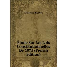 

Книга Étude Sur Les Lois Constitutionnelles De 1875 (French Edition). Charles Lefebvre