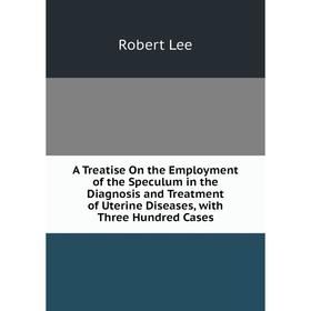 

Книга A Treatise On the Employment of the Speculum in the Diagnosis and Treatment of Uterine Diseases, with Three Hundred Cases. Robert Lee
