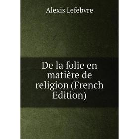 

Книга De la folie en matière de religion (French Edition). Alexis Lefebvre