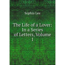 

Книга The Life of a Lover: In a Series of Letters, Volume 1. Sophia Lee