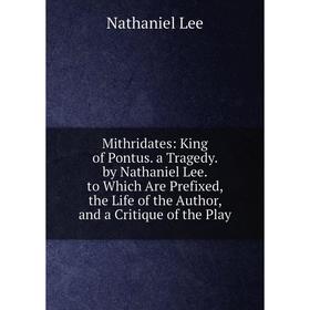 

Книга Mithridates: King of Pontus a Tragedy by Nathaniel Lee to Which Are Prefixed, the Life of the Author, and a Critique of the Play