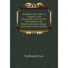 

Книга Alexander the Great: A Tragedy; with Alterations, As It Is Now Performed at the Theatres-Royal in Drury-Lane and Covent-Garden. Nathaniel Lee