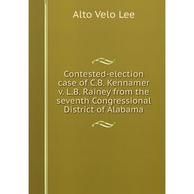 

Книга Contested-election case of C.B. Kennamer v. L.B. Rainey from the seventh Congressional District of Alabama. Alto Velo Lee