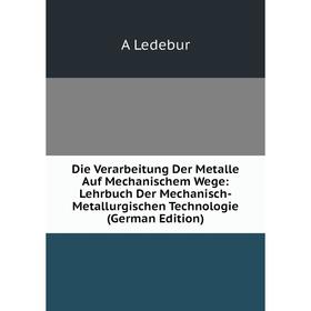 

Книга Die Verarbeitung Der Metalle Auf Mechanischem Wege: Lehrbuch Der Mechanisch-Metallurgischen Technologie (German Edition). A Ledebur