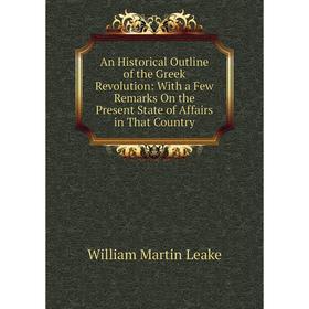 

Книга An Historical Outline of the Greek Revolution: With a Few Remarks On the Present State of Affairs in That Country. William Martin Leake