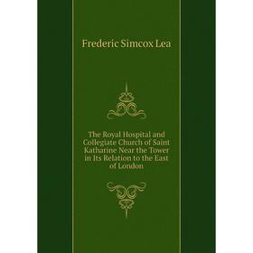 

Книга The Royal Hospital and Collegiate Church of Saint Katharine Near the Tower in Its Relation to the East of London. Frederic Simcox Lea