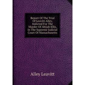 

Книга Report Of The Trial Of Leavitt Alley, Indicted For The Murder Of Abijah Ellis, In The Supreme Judicial Court Of Massachusetts. Alley Leavitt