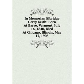 

Книга In Memorian Elbridge Gerry Keith: Born At Barre, Vermont, July 16, 1840, Died At Chicago, Illinois, May 17, 1905