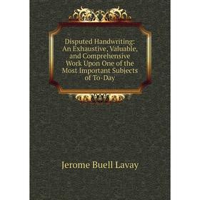 

Книга Disputed Handwriting: An Exhaustive, Valuable, and Comprehensive Work Upon One of the Most Important Subjects of To-Day. Jerome Buell Lavay