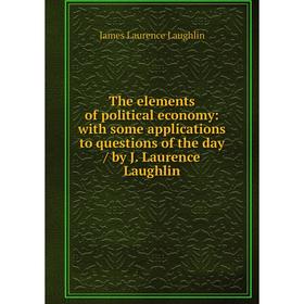 

Книга The elements of political economy: with some applications to questions of the day / by J. Laurence Laughlin. Laughlin J. Laurence