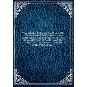 

Книга Through Our Unknown Southwest, The Wonderland Of The United States-- Little Known And Unappreciated-- The Home Of The Cliff Dweller And The Hopi