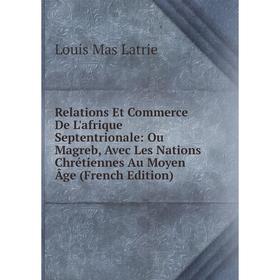 

Книга Relations Et Commerce De L'afrique Septentrionale: Ou Magreb, Avec Les Nations Chrétiennes Au Moyen Âge (French Edition). Louis Mas Latrie