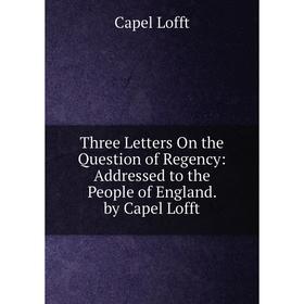 

Книга Three Letters On the Question of Regency: Addressed to the People of England. by Capel Lofft. Capel Lofft