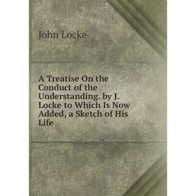 

Книга A Treatise On the Conduct of the Understanding. by J. Locke to Which Is Now Added, a Sketch of His Life. John Locke