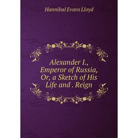 

Книга Alexander I., Emperor of Russia, Or, a Sketch of His Life and . Reign. Hannibal Evans Lloyd