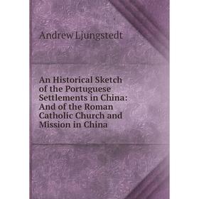 

Книга An Historical Sketch of the Portuguese Settlements in China: And of the Roman Catholic Church and Mission in China. Andrew Ljungstedt