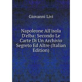 

Книга Napoleone All'isola D'elba: Secondo Le Carte Di Un Archivio Segreto Ed Altre