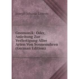 

Книга Gnomonik: Oder, Anleitung Zur Verfertigung Aller Arten Von Sonnenuhren (German Edition). Joseph Johann Littrow