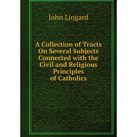 

Книга A Collection of Tracts On Several Subjects Connected with the Civil and Religious Principles of Catholics. John Lingard