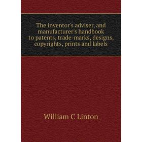 

Книга The inventor's adviser, and manufacturer's handbook to patents, trade-marks, designs, copyrights, prints and labels. William C Linton